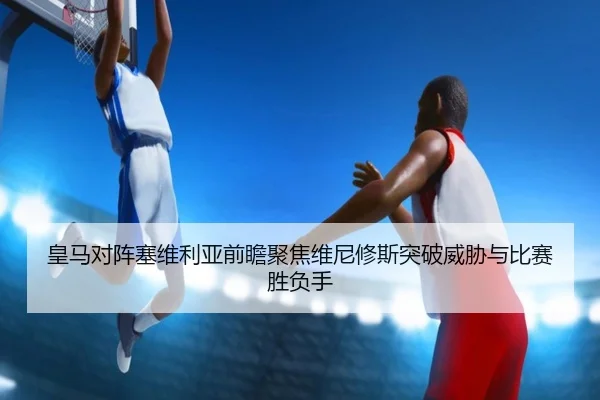 皇马对阵塞维利亚前瞻聚焦维尼修斯突破威胁与比赛胜负手
