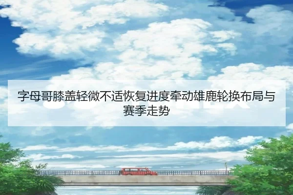 字母哥膝盖轻微不适恢复进度牵动雄鹿轮换布局与赛季走势