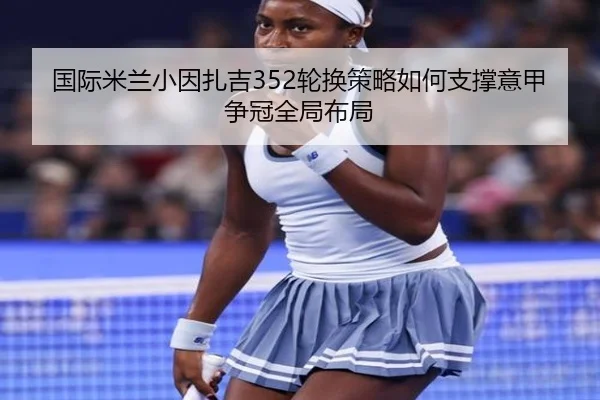 国际米兰小因扎吉352轮换策略如何支撑意甲争冠全局布局