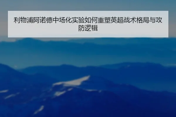 利物浦阿诺德中场化实验如何重塑英超战术格局与攻防逻辑