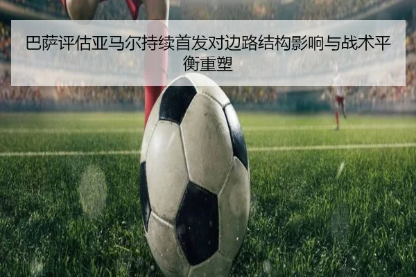 巴萨评估亚马尔持续首发对边路结构影响与战术平衡重塑