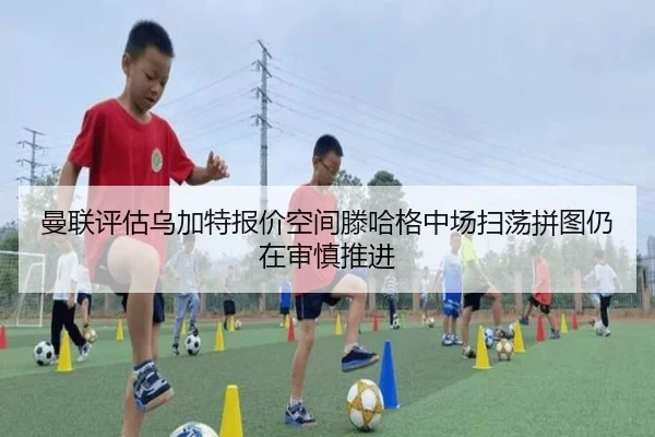 曼联评估乌加特报价空间滕哈格中场扫荡拼图仍在审慎推进