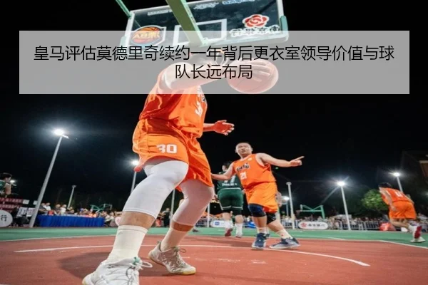 皇马评估莫德里奇续约一年背后更衣室领导价值与球队长远布局