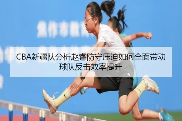 CBA新疆队分析赵睿防守压迫如何全面带动球队反击效率提升