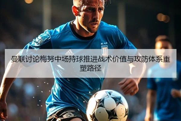 曼联讨论梅努中场持球推进战术价值与攻防体系重塑路径