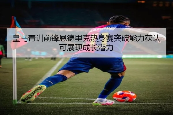 皇马青训前锋恩德里克热身赛突破能力获认可展现成长潜力
